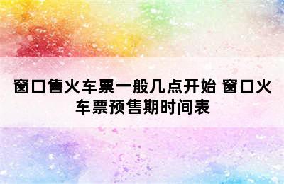 窗口售火车票一般几点开始 窗口火车票预售期时间表